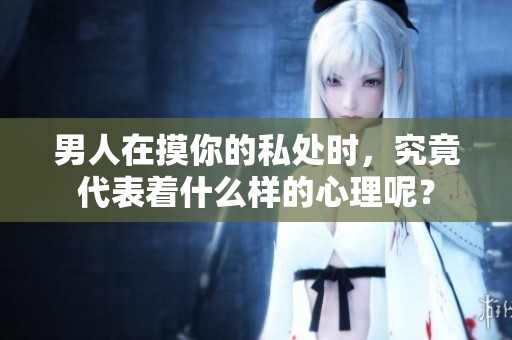 男人在摸你的私处时，究竟代表着什么样的心理呢？