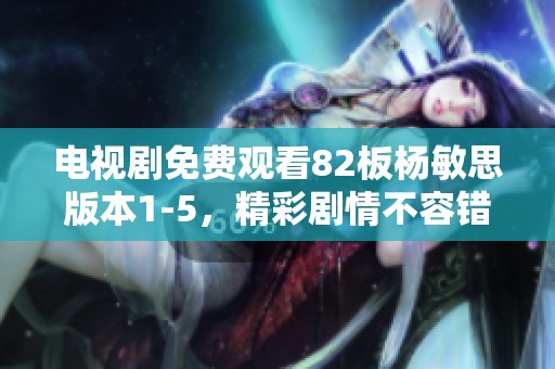 电视剧免费观看82板杨敏思版本1-5，精彩剧情不容错过，尽在这里！