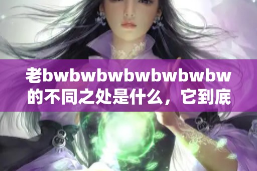 老bwbwbwbwbwbwbw的不同之处是什么，它到底有哪些特别的差异呢