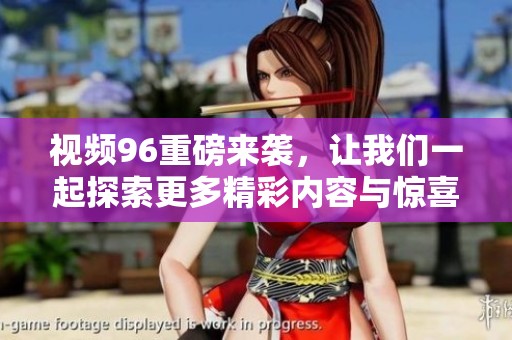 视频96重磅来袭，让我们一起探索更多精彩内容与惊喜！