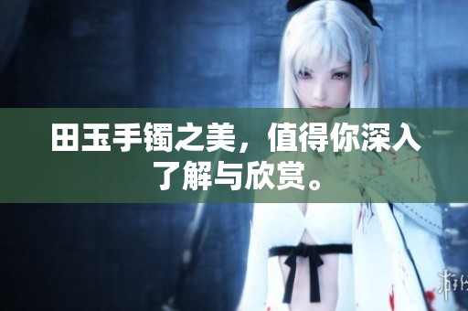 田玉手镯之美，值得你深入了解与欣赏。