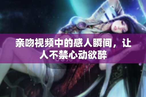 亲吻视频中的感人瞬间，让人不禁心动欲醉