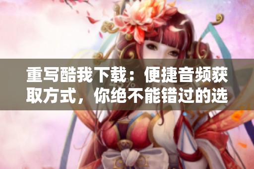 重写酷我下载：便捷音频获取方式，你绝不能错过的选择