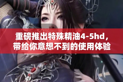 重磅推出特殊精油4-5hd，带给你意想不到的使用体验与效果