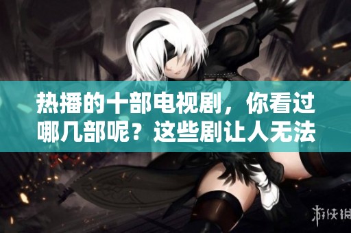 热播的十部电视剧，你看过哪几部呢？这些剧让人无法错过精彩剧情！