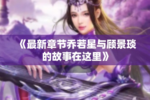 《最新章节乔若星与顾景琰的故事在这里》
