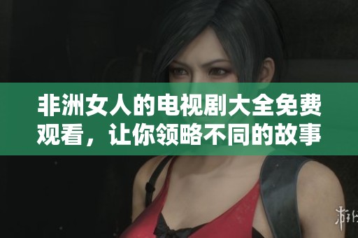 非洲女人的电视剧大全免费观看，让你领略不同的故事与人生与精彩内容