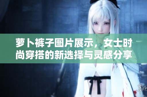 萝卜裤子图片展示，女士时尚穿搭的新选择与灵感分享