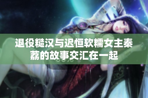 退役糙汉与迟恒软糯女主秦荔的故事交汇在一起