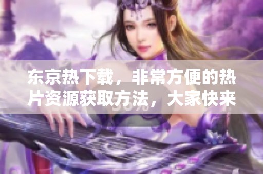 东京热下载，非常方便的热片资源获取方法，大家快来体验！
