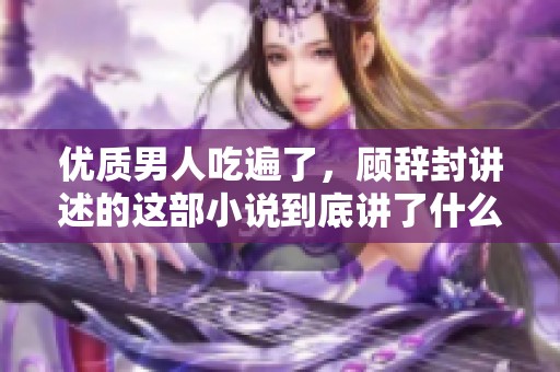 优质男人吃遍了，顾辞封讲述的这部小说到底讲了什么呢