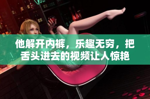 他解开内裤，乐趣无穷，把舌头进去的视频让人惊艳