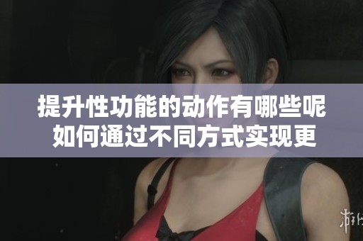 提升性功能的动作有哪些呢 如何通过不同方式实现更好的效果