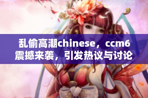 乱偷高潮chinese，ccm6震撼来袭，引发热议与讨论
