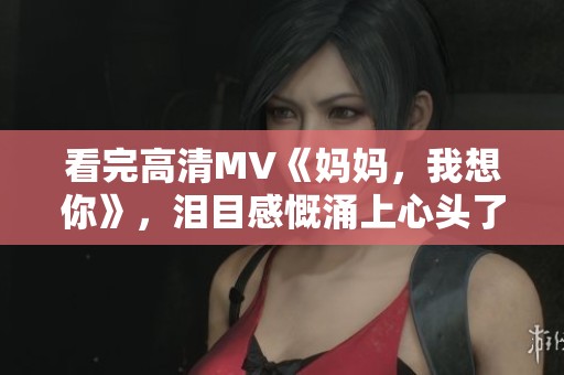 看完高清MV《妈妈，我想你》，泪目感慨涌上心头了