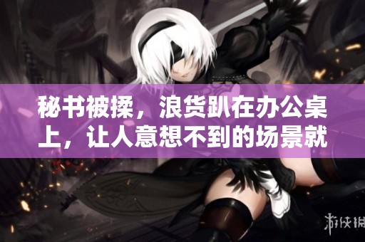 秘书被揉，浪货趴在办公桌上，让人意想不到的场景就此上演。