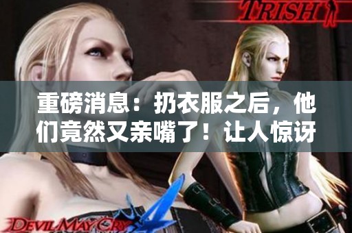 重磅消息：扔衣服之后，他们竟然又亲嘴了！让人惊讶的现场时刻。