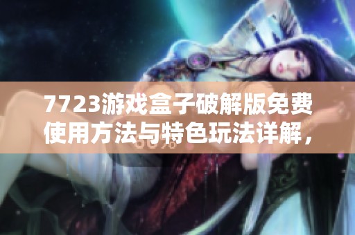 7723游戏盒子破解版免费使用方法与特色玩法详解，快来免费下载体验吧