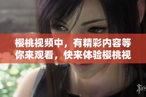樱桃视频中，有精彩内容等你来观看，快来体验樱桃视频在线观看的乐趣吧
