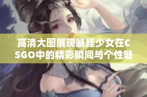 高清大图展现暴躁少女在CSGO中的精彩瞬间与个性魅力