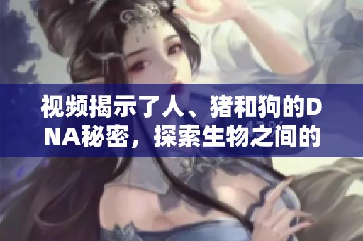 视频揭示了人、猪和狗的DNA秘密，探索生物之间的神奇联系和差异。