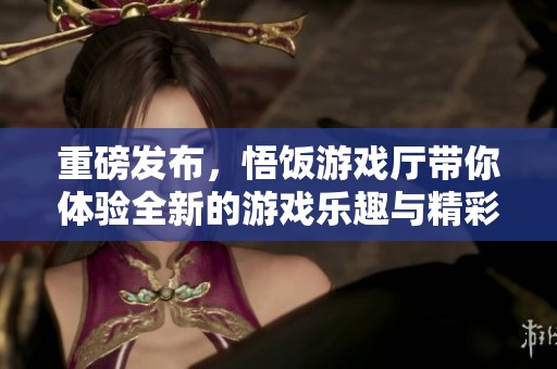 重磅发布，悟饭游戏厅带你体验全新的游戏乐趣与精彩内容