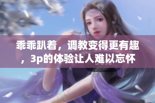 乖乖趴着，调教变得更有趣，3p的体验让人难以忘怀