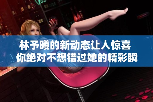 林予曦的新动态让人惊喜 你绝对不想错过她的精彩瞬间