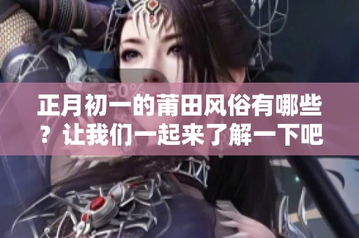 正月初一的莆田风俗有哪些？让我们一起来了解一下吧！