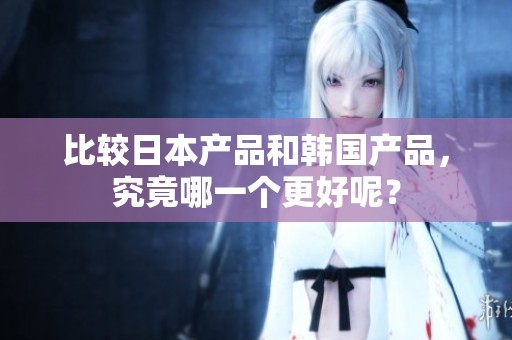 比较日本产品和韩国产品，究竟哪一个更好呢？