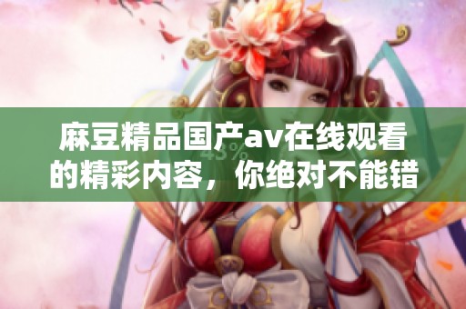 麻豆精品国产**在线观看的精彩内容，你绝对不能错过哦！