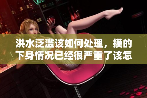 洪水泛滥该如何处理，摸的下身情况已经很严重了该怎么办？