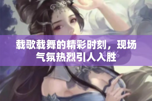 载歌载舞的精彩时刻，现场气氛热烈引人入胜