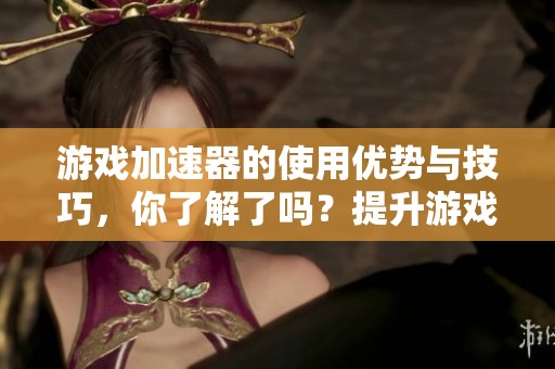 游戏加速器的使用优势与技巧，你了解了吗？提升游戏体验的必备工具就是它！