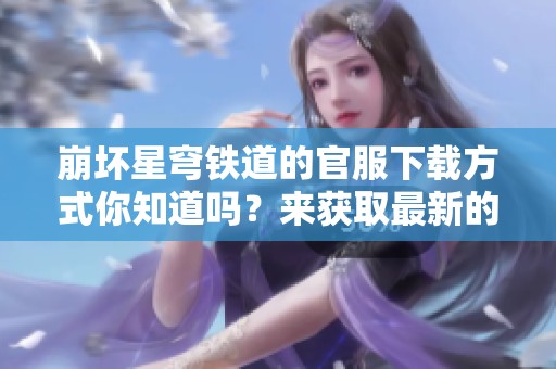崩坏星穹铁道的官服下载方式你知道吗？来获取最新的下载信息吧！