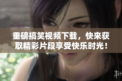 重磅搞笑视频下载，快来获取精彩片段享受快乐时光！