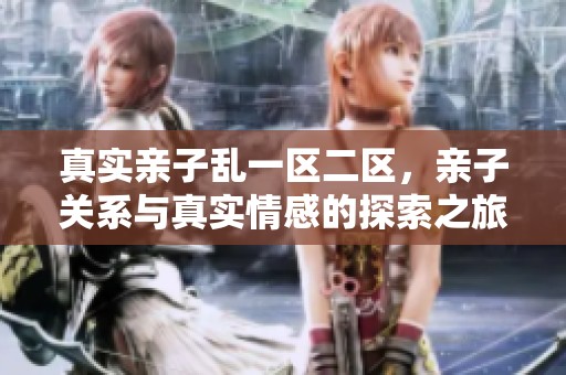 真实亲子乱一区二区，亲子关系与真实情感的探索之旅
