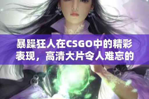 暴躁狂人在CSGO中的精彩表现，高清大片令人难忘的瞬间回顾