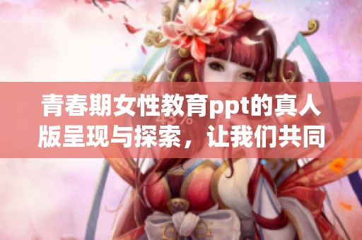 青春期女性教育ppt的真人版呈现与探索，让我们共同学习成长