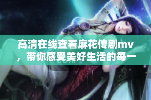 高清在线查看麻花传剧mv，带你感受美好生活的每一瞬间