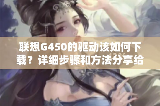 联想G450的驱动该如何下载？详细步骤和方法分享给你！