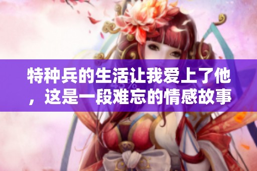 特种兵的生活让我爱上了他，这是一段难忘的情感故事