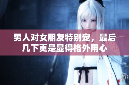 男人对女朋友特别宠，最后几下更是显得格外用心