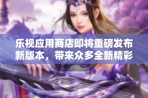 乐视应用商店即将重磅发布新版本，带来众多全新精彩功能与体验