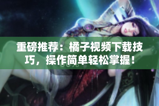 重磅推荐：橘子视频下载技巧，操作简单轻松掌握！