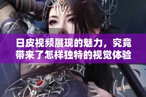 日皮视频展现的魅力，究竟带来了怎样独特的视觉体验呢