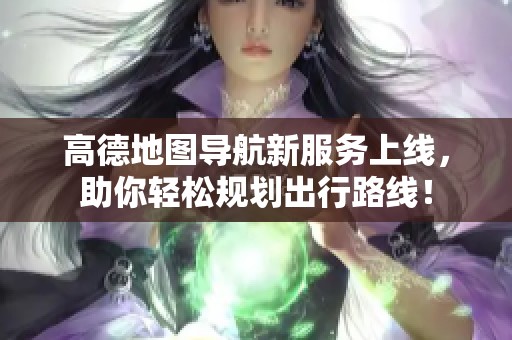 高德地图导航新服务上线，助你轻松规划出行路线！