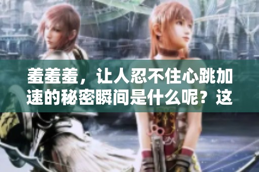 羞羞羞，让人忍不住心跳加速的秘密瞬间是什么呢？这就是我们的故事。