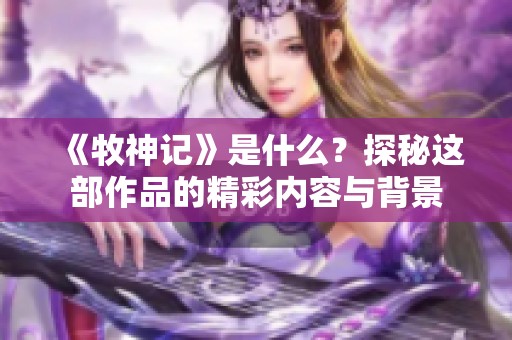 《牧神记》是什么？探秘这部作品的精彩内容与背景