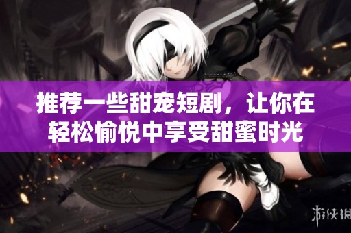 推荐一些甜宠短剧，让你在轻松愉悦中享受甜蜜时光
